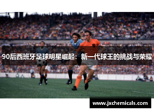 90后西班牙足球明星崛起：新一代球王的挑战与荣耀