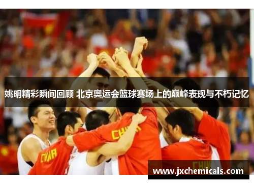 姚明精彩瞬间回顾 北京奥运会篮球赛场上的巅峰表现与不朽记忆