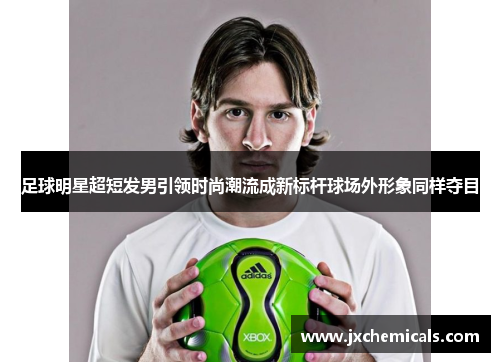 足球明星超短发男引领时尚潮流成新标杆球场外形象同样夺目