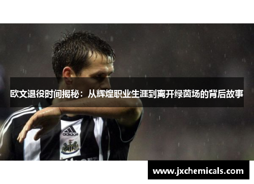 欧文退役时间揭秘：从辉煌职业生涯到离开绿茵场的背后故事